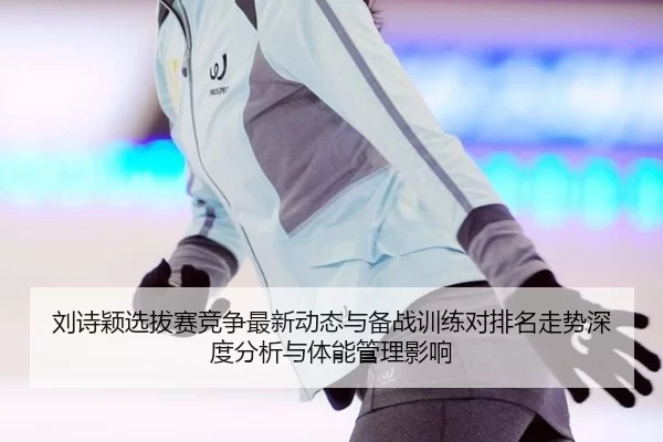 刘诗颖选拔赛竞争最新动态与备战训练对排名走势深度分析与体能管理影响