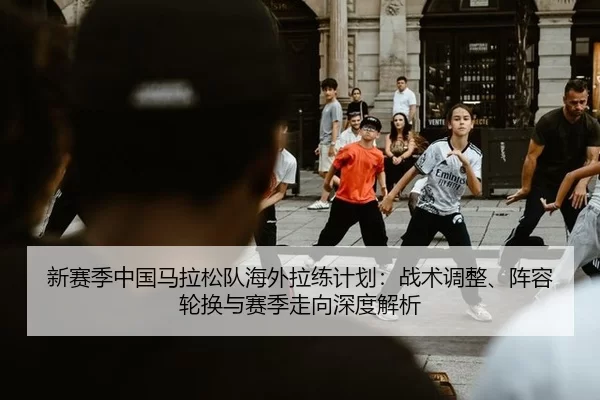 新赛季中国马拉松队海外拉练计划：战术调整、阵容轮换与赛季走向深度解析