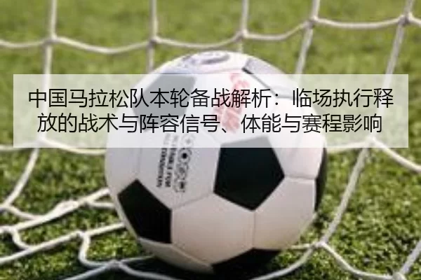 中国马拉松队本轮备战解析：临场执行释放的战术与阵容信号、体能与赛程影响